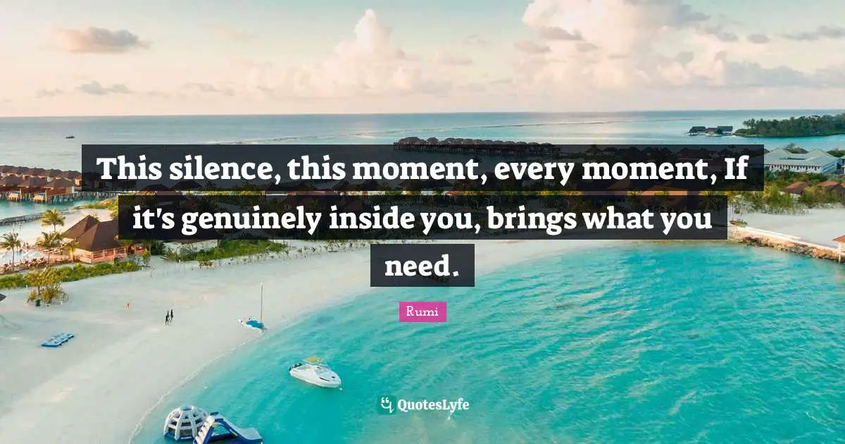 This silence, this moment, every moment, If it's genuinely inside you, brings what you need.