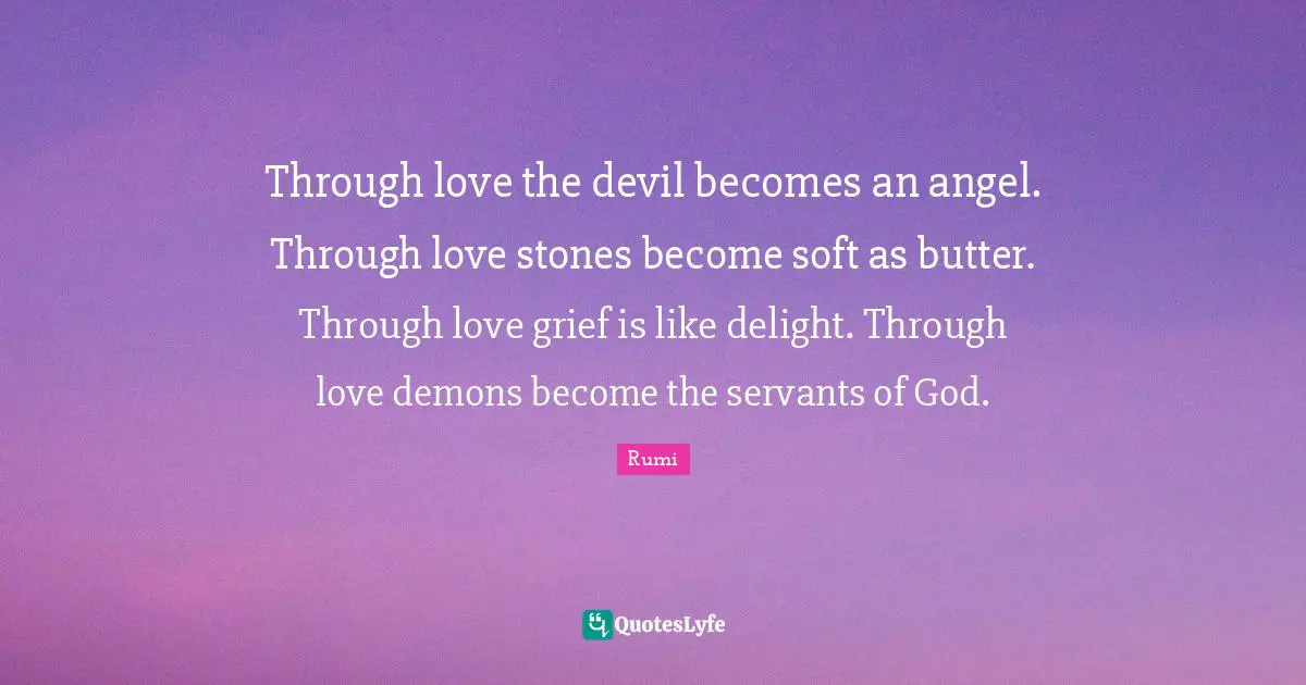 Through love the devil becomes an angel. Through love stones become soft as butter. Through love grief is like delight. Through love demons become the servants of God.