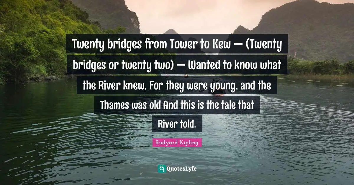 Twenty bridges from Tower to Kew — (Twenty bridges or twenty two) — Wanted to know what the River knew, For they were young, and the Thames was old And this is the tale that River told.