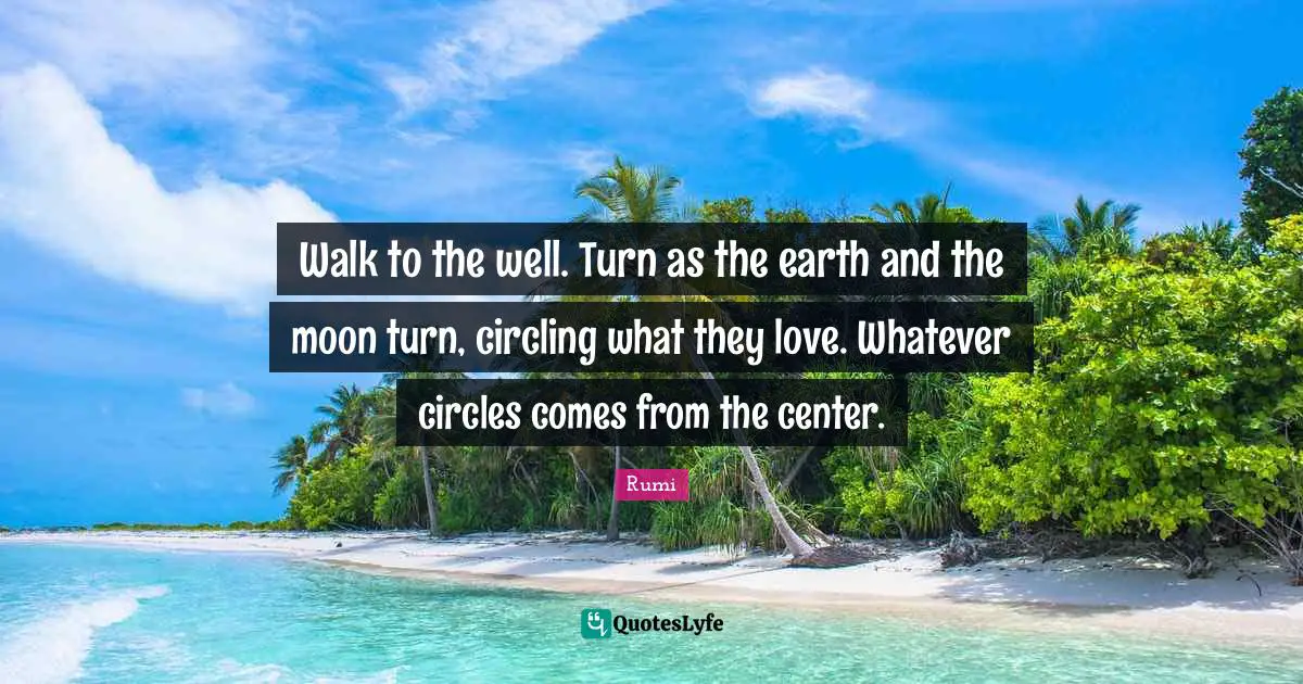 Walk to the well. Turn as the earth and the moon turn, circling what they love. Whatever circles comes from the center.