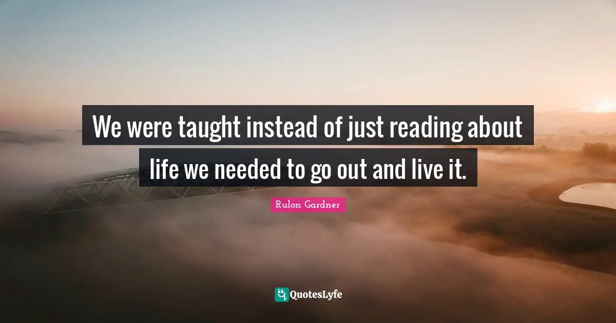 We were taught instead of just reading about life we needed to go out and live it.
