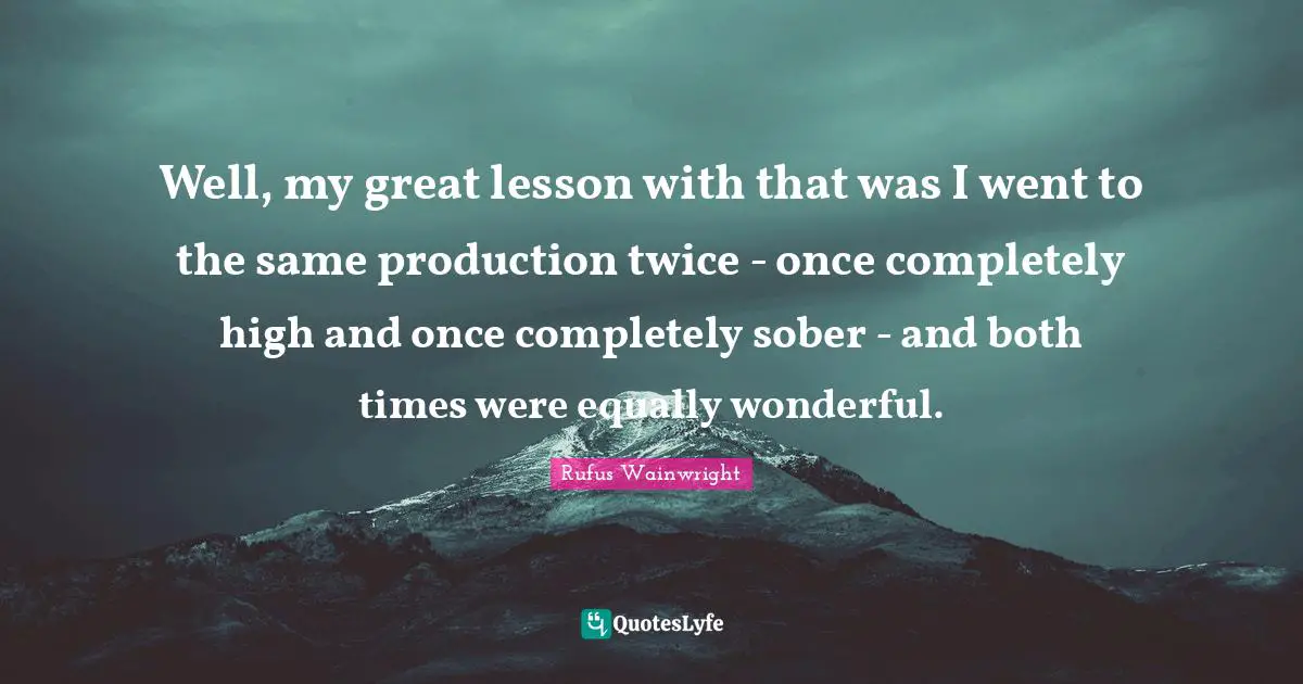 Well, my great lesson with that was I went to the same production twice - once completely high and once completely sober - and both times were equally wonderful.