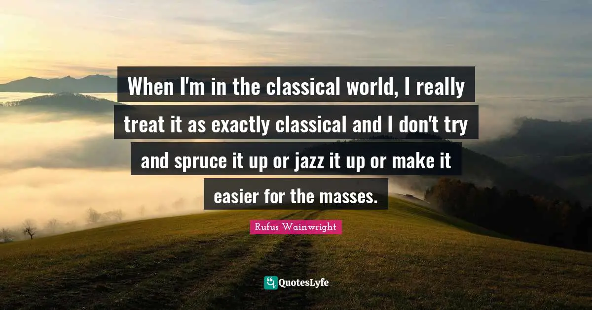 When I'm in the classical world, I really treat it as exactly classical and I don't try and spruce it up or jazz it up or make it easier for the masses.