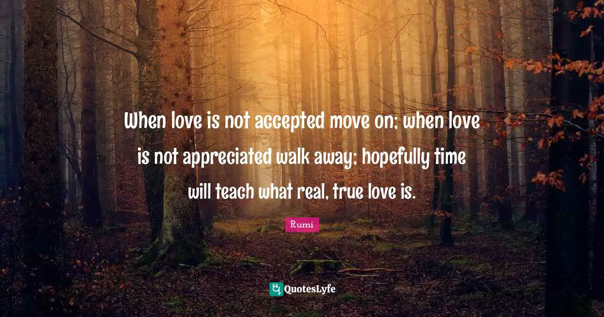 When love is not accepted move on; when love is not appreciated walk away; hopefully time will teach what real, true love is.
