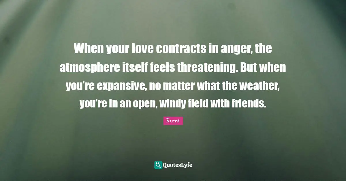 When your love contracts in anger, the atmosphere itself feels threatening. But when you’re expansive, no matter what the weather, you’re in an open, windy field with friends.