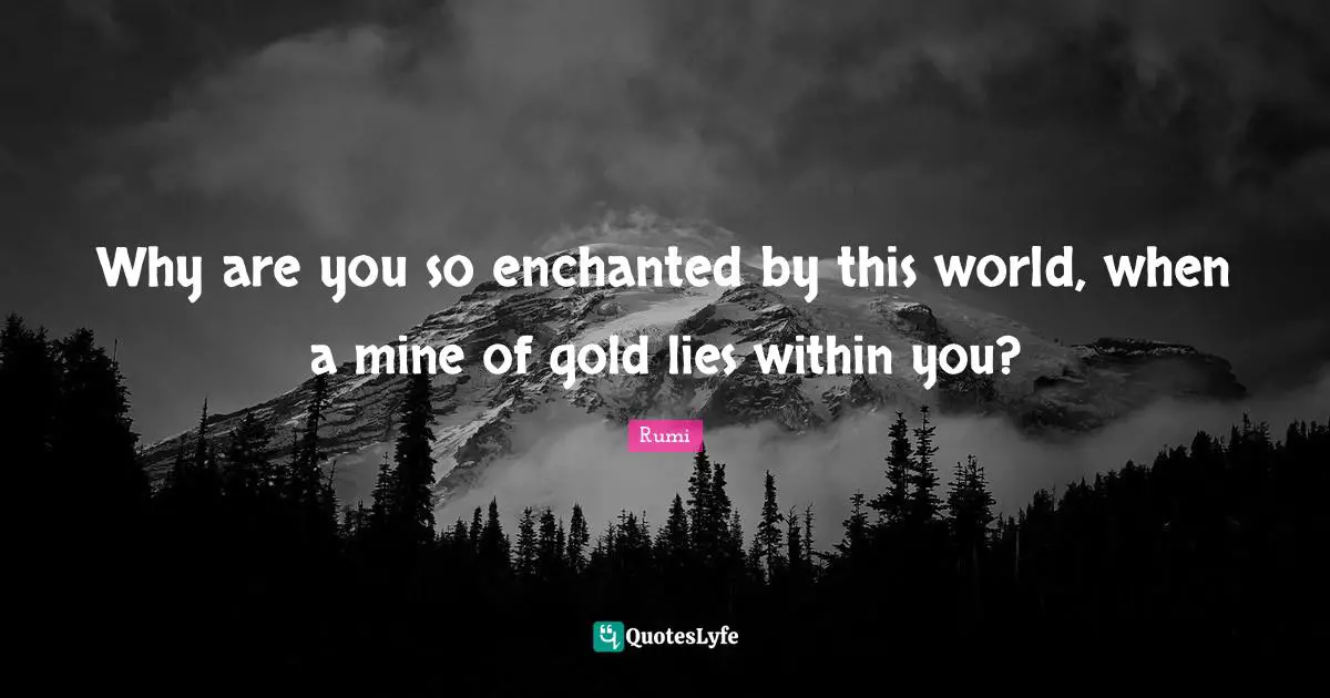 Why are you so enchanted by this world, when a mine of gold lies within you?