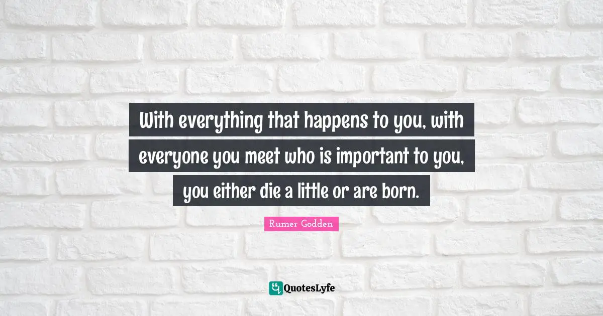 With everything that happens to you, with everyone you meet who is important to you, you either die a little or are born.