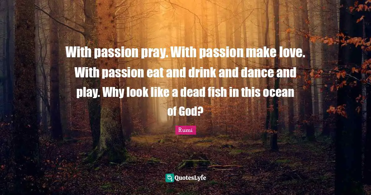 With passion pray. With passion make love. With passion eat and drink and dance and play. Why look like a dead fish in this ocean of God?