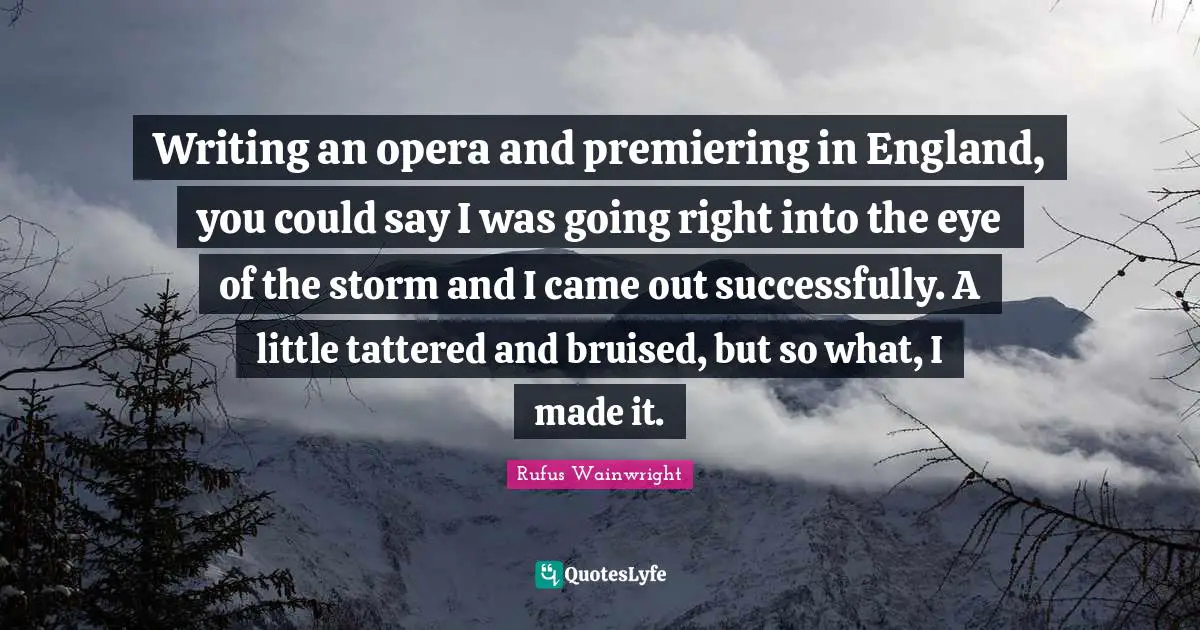 Writing an opera and premiering in England, you could say I was going right into the eye of the storm and I came out successfully. A little tattered and bruised, but so what, I made it.