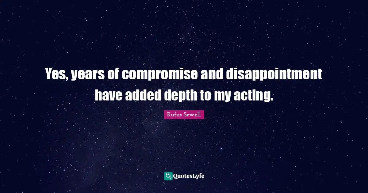 Yes, years of compromise and disappointment have added depth to my acting.