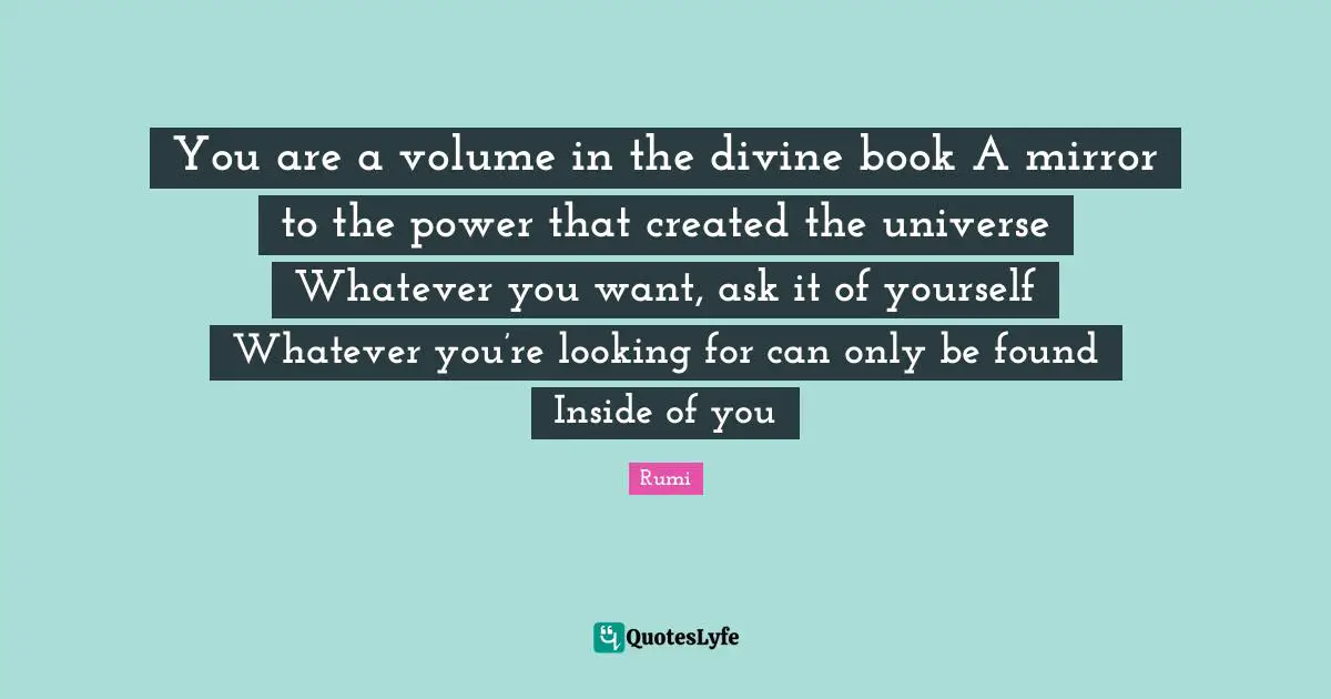 You are a volume in the divine book A mirror to the power that created the universe Whatever you want, ask it of yourself Whatever you’re looking for can only be found Inside of you