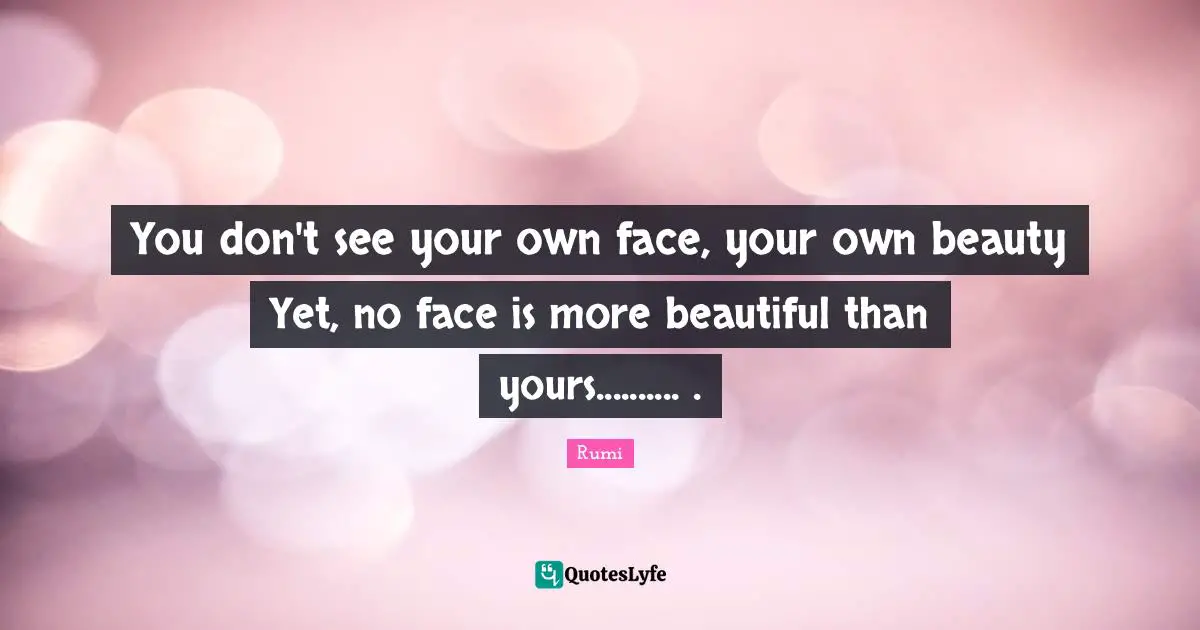You don't see your own face, your own beauty Yet, no face is more beautiful than yours.......... .