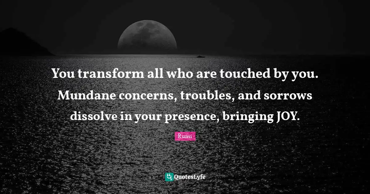Your Presence Quotes: "You transform all who are touched by you. Mundane concerns, troubles, and sorrows dissolve in your presence, bringing JOY."