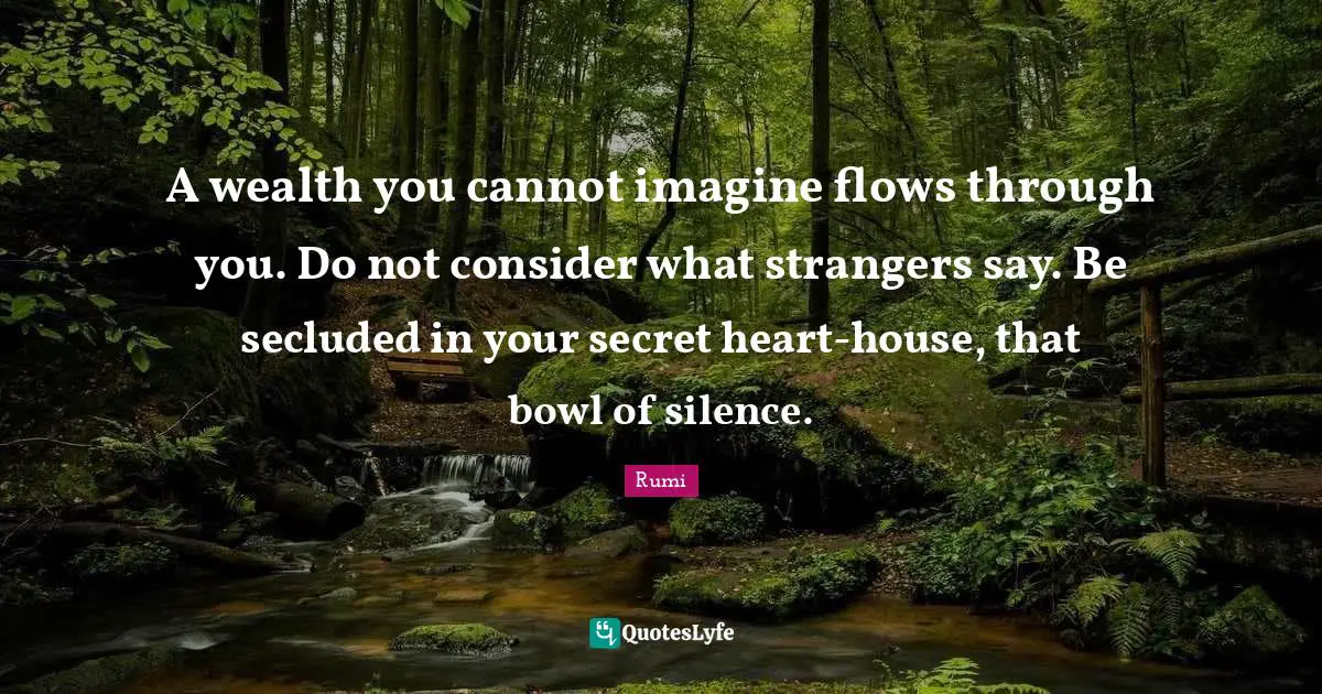 A wealth you cannot imagine flows through you. Do not consider what strangers say. Be secluded in your secret heart-house, that bowl of silence.