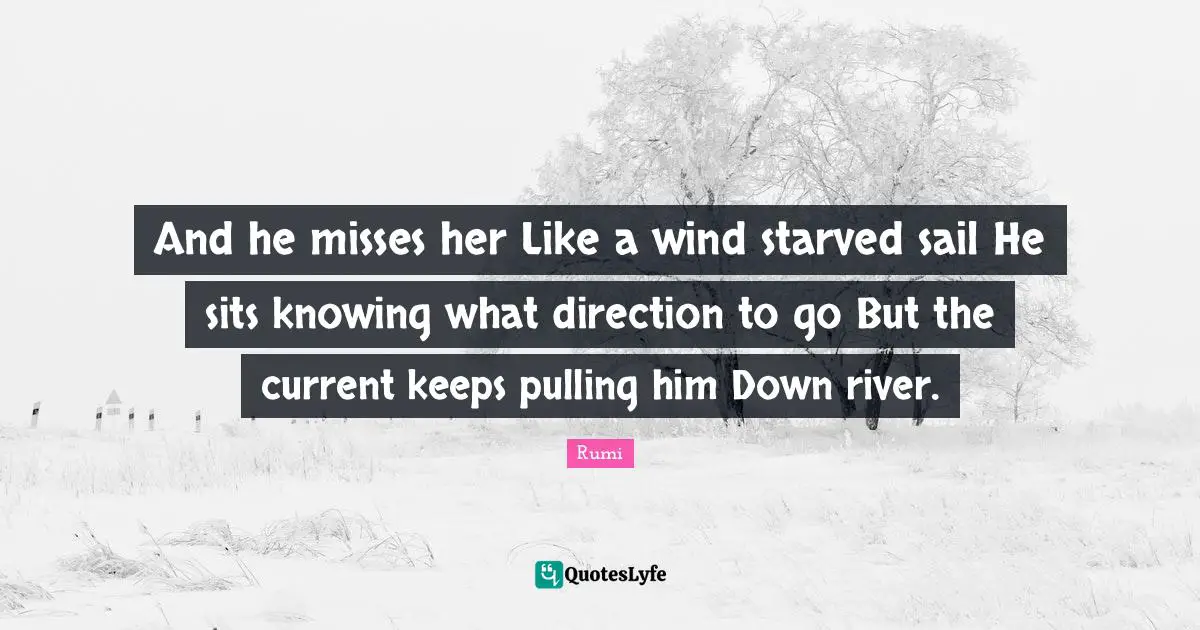 And he misses her Like a wind starved sail He sits knowing what direction to go But the current keeps pulling him Down river.