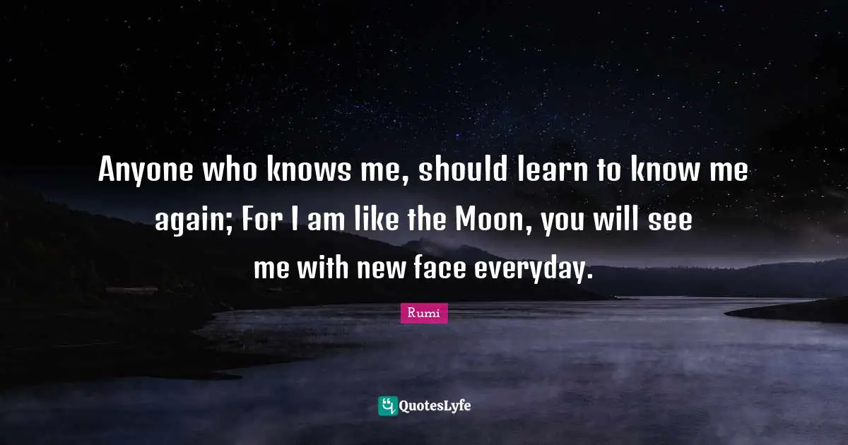 Anyone who knows me, should learn to know me again; For I am like the Moon, you will see me with new face everyday.