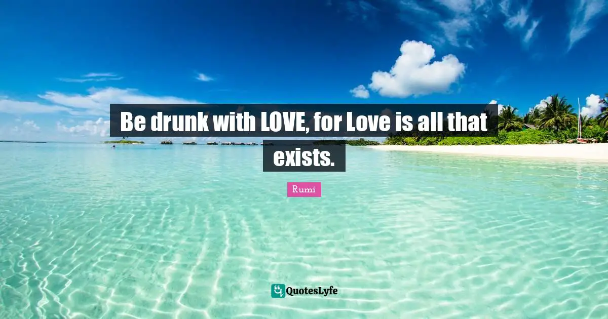 Be drunk with LOVE, for Love is all that exists.