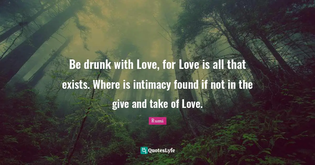 Be drunk with Love, for Love is all that exists. Where is intimacy found if not in the give and take of Love.