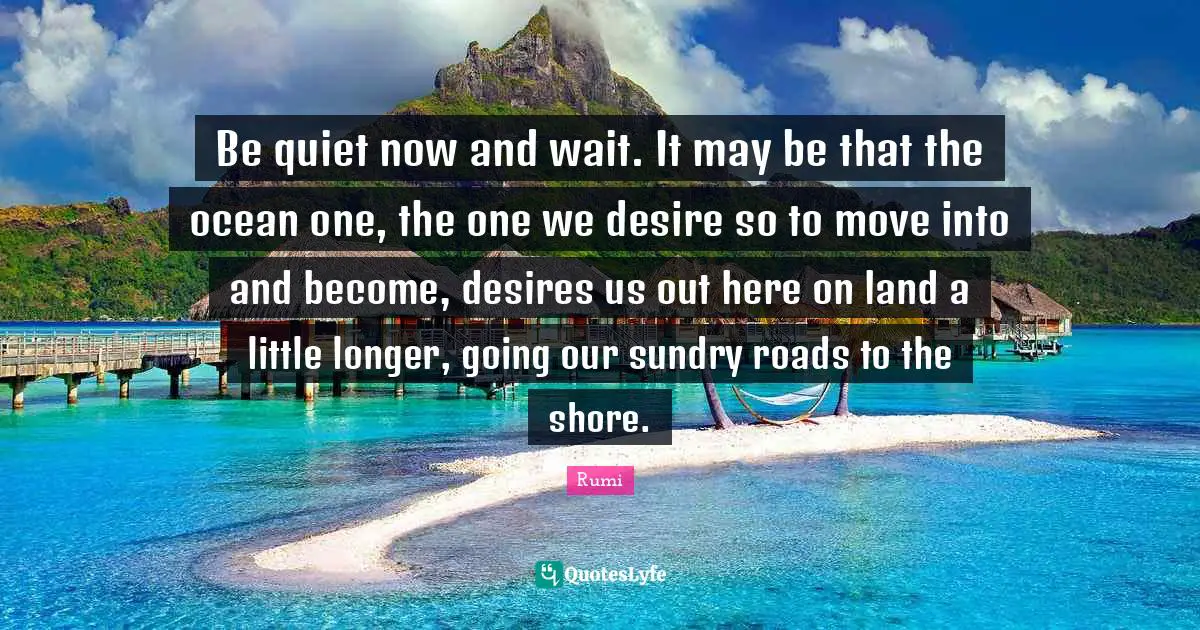 Shore Quotes: "Be quiet now and wait. It may be that the ocean one, the one we desire so to move into and become, desires us out here on land a little longer, going our sundry roads to the shore."