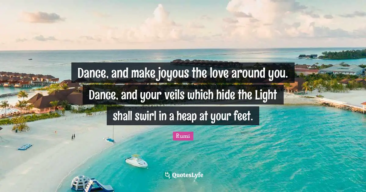 Dance, and make joyous the love around you. Dance, and your veils which hide the Light shall swirl in a heap at your feet.