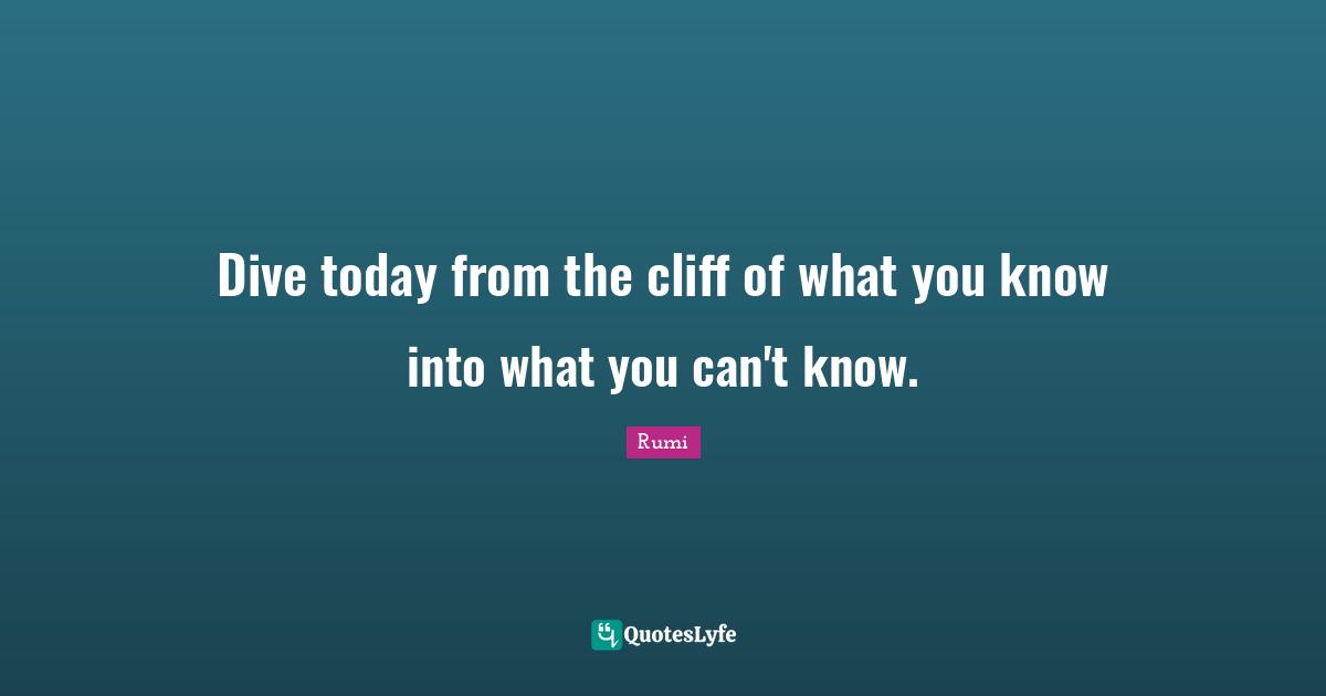 Dive today from the cliff of what you know into what you can't know.