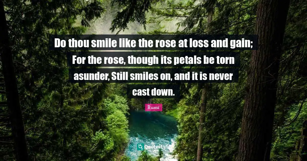 Do thou smile like the rose at loss and gain; For the rose, though its petals be torn asunder, Still smiles on, and it is never cast down.