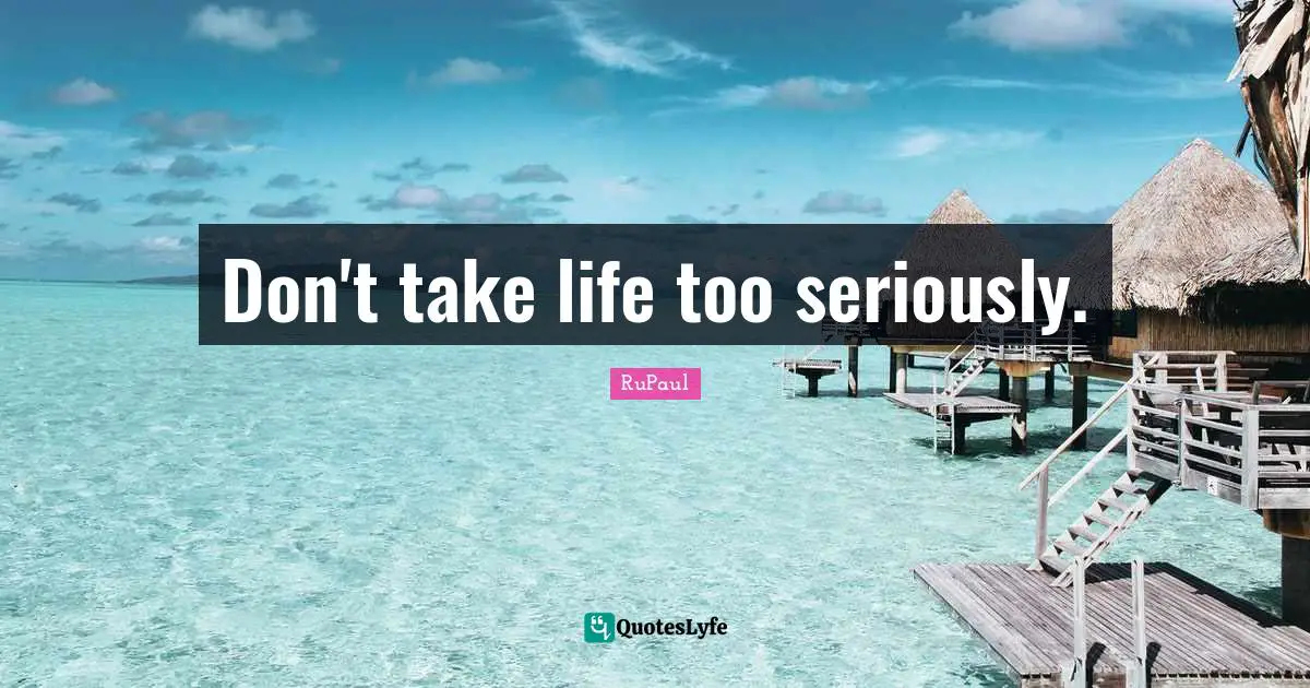 Don't take life too seriously.