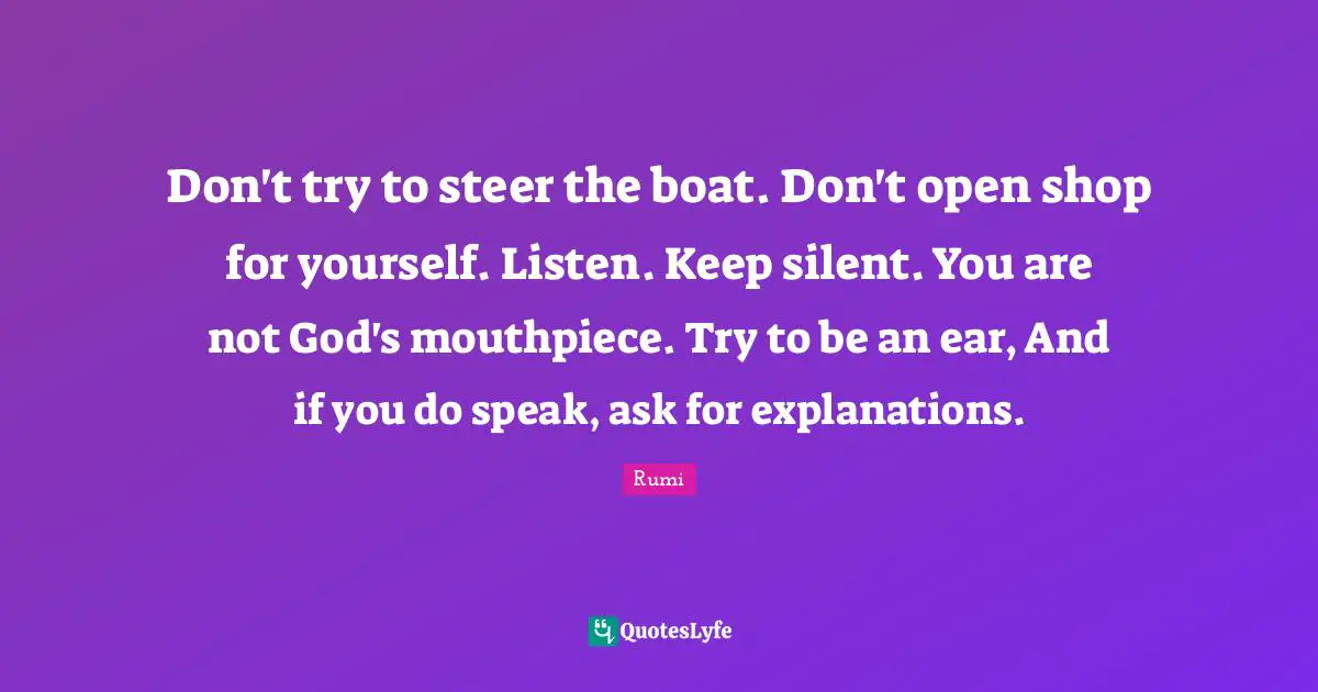 Don't try to steer the boat. Don't open shop for yourself. Listen. Keep silent. You are not God's mouthpiece. Try to be an ear, And if you do speak, ask for explanations.