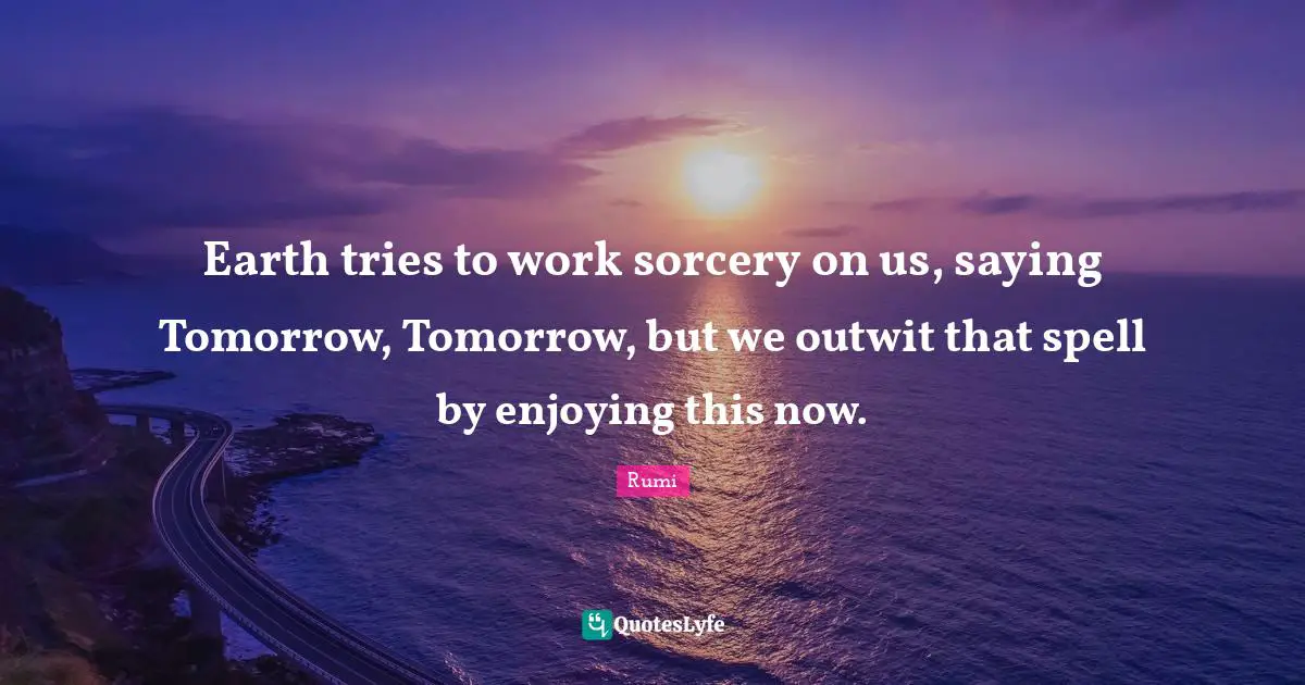 Earth tries to work sorcery on us, saying Tomorrow, Tomorrow, but we outwit that spell by enjoying this now.