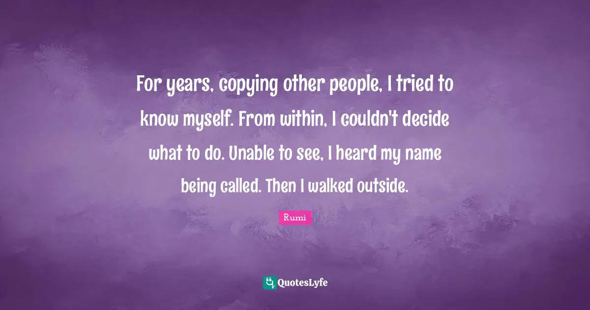 For years, copying other people, I tried to know myself. From within, I couldn't decide what to do. Unable to see, I heard my name being called. Then I walked outside.