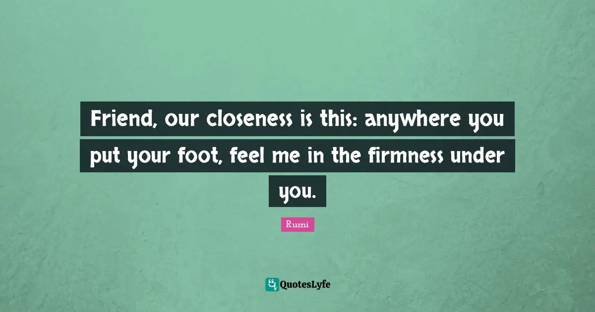 Friend, our closeness is this: anywhere you put your foot, feel me in the firmness under you.