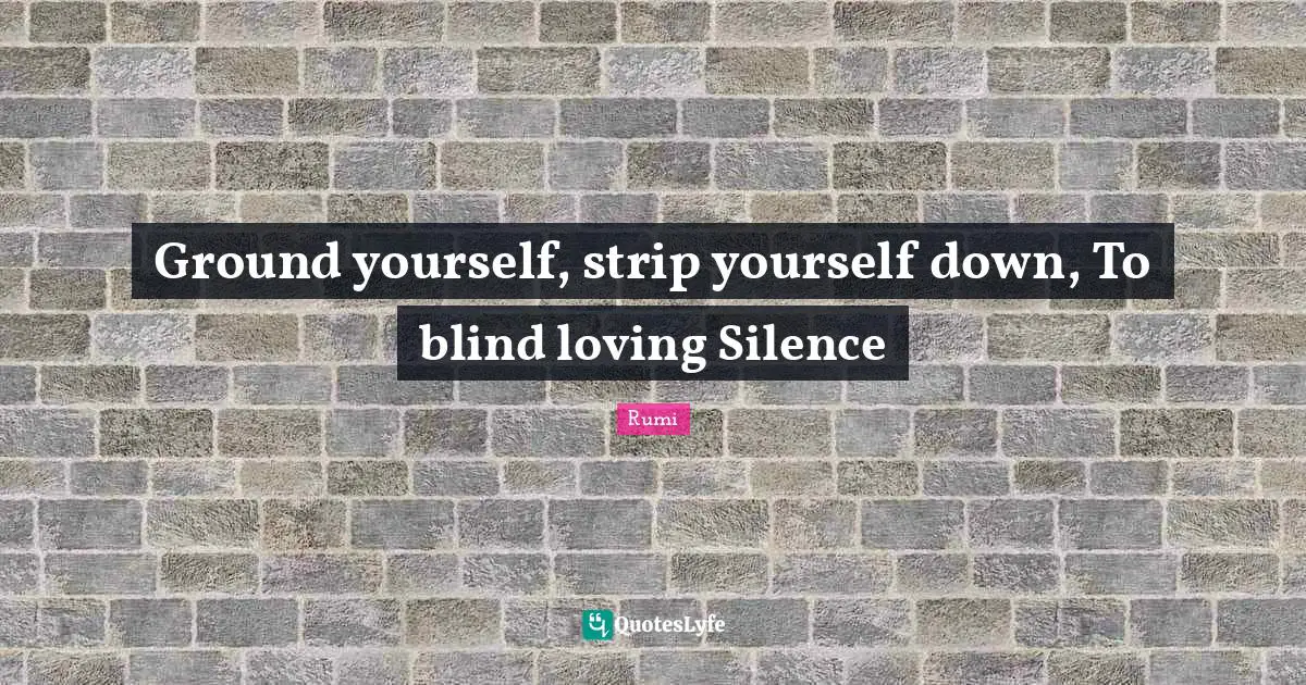 Ground yourself, strip yourself down, To blind loving Silence