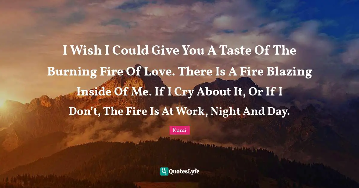 I Wish I Could Give You A Taste Of The Burning Fire Of Love. There Is A Fire Blazing Inside Of Me. If I Cry About It, Or If I Don’t, The Fire Is At Work, Night And Day.