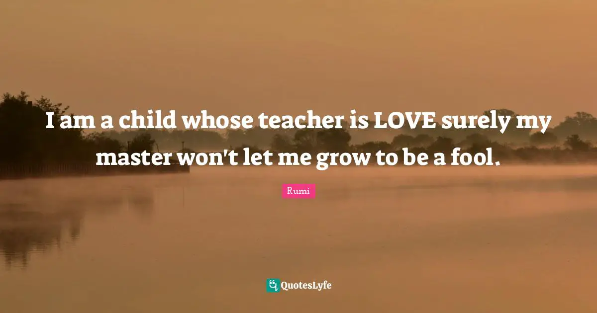I am a child whose teacher is LOVE surely my master won't let me grow to be a fool.