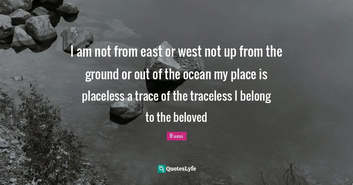 I am not from east or west not up from the ground or out of the ocean my place is placeless a trace of the traceless I belong to the beloved