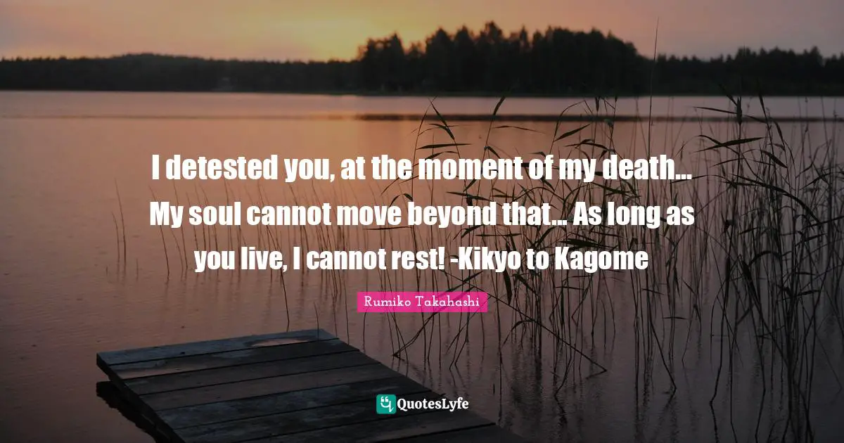I detested you, at the moment of my death... My soul cannot move beyond that... As long as you live, I cannot rest! -Kikyo to Kagome