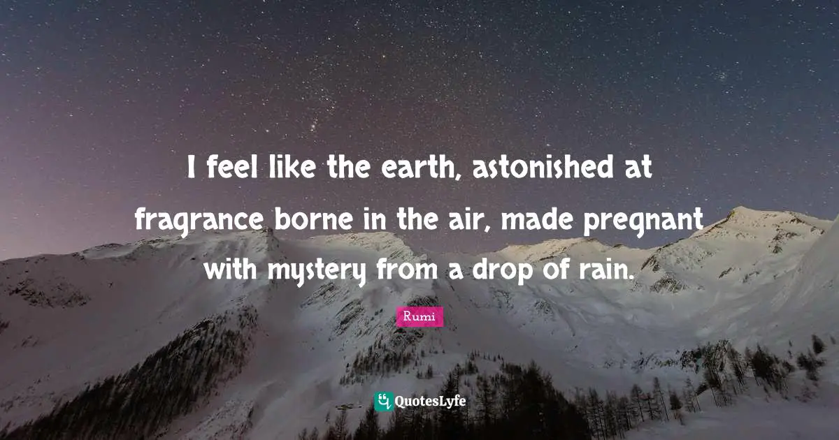 I feel like the earth, astonished at fragrance borne in the air, made pregnant with mystery from a drop of rain.