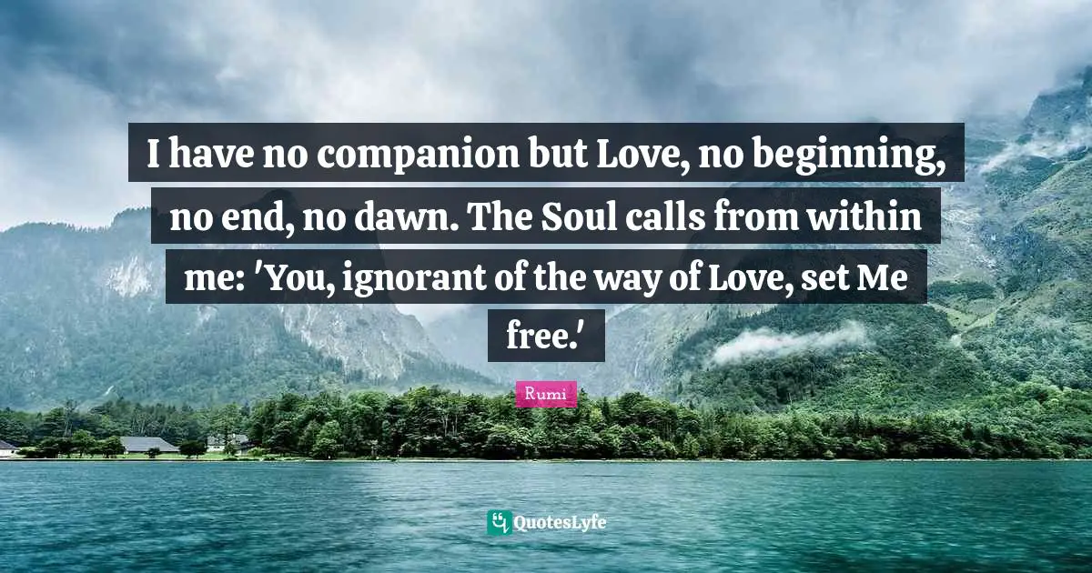 I have no companion but Love, no beginning, no end, no dawn. The Soul calls from within me: 'You, ignorant of the way of Love, set Me free.'