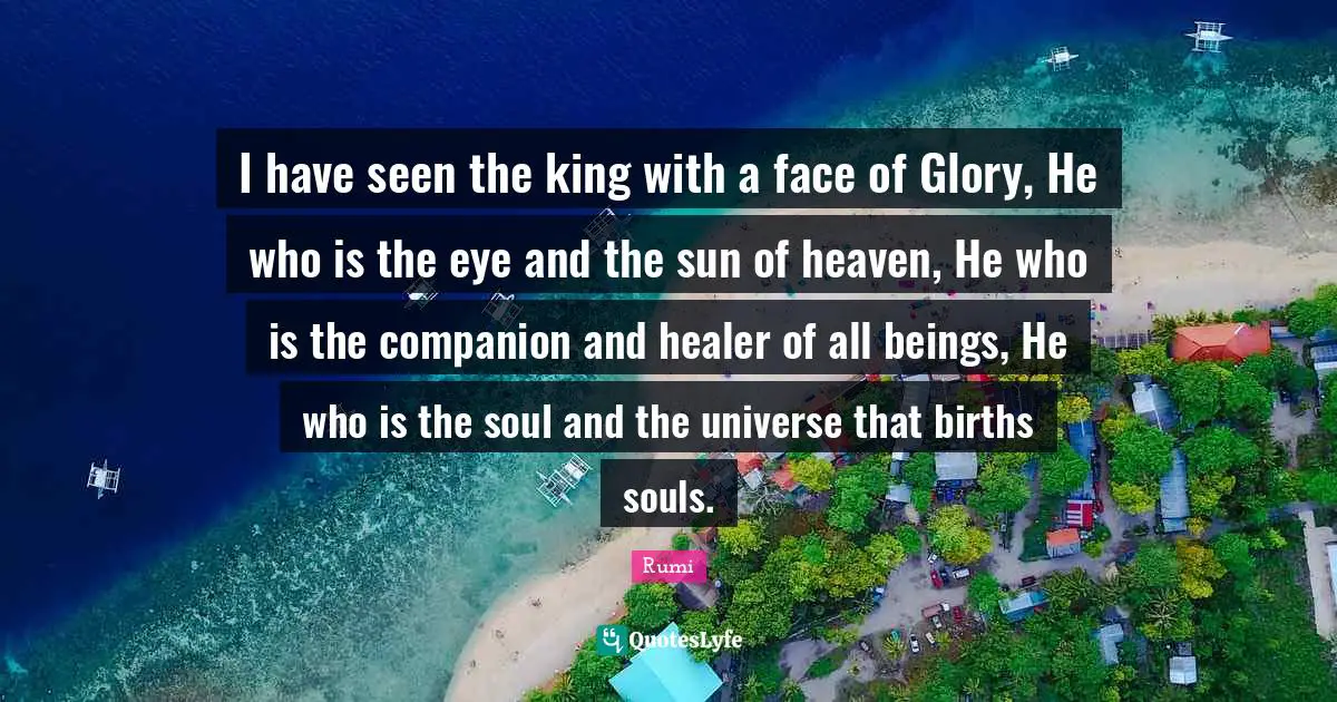 I have seen the king with a face of Glory, He who is the eye and the sun of heaven, He who is the companion and healer of all beings, He who is the soul and the universe that births souls.