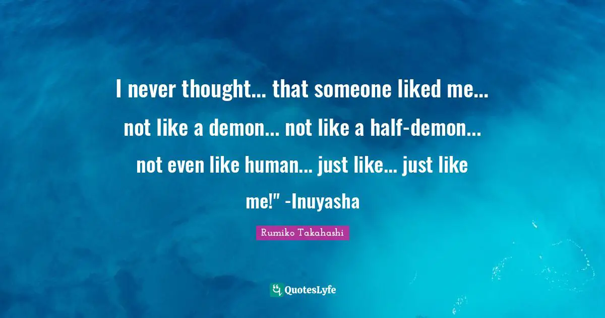 I never thought... that someone liked me... not like a demon... not like a half-demon... not even like human... just like... just like me!" -Inuyasha