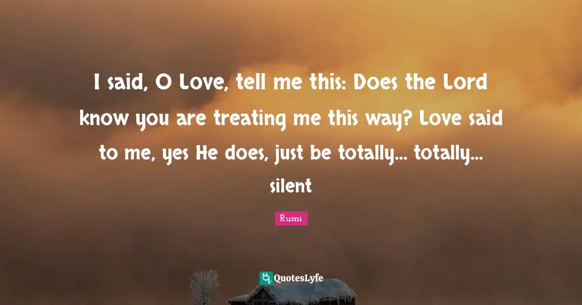 I said, O Love, tell me this: Does the Lord know you are treating me this way? Love said to me, yes He does, just be totally… totally… silent