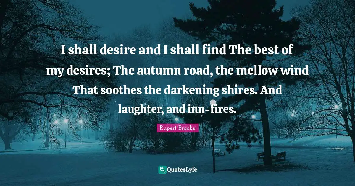 Rupert Brooke Quotes: "I shall desire and I shall find The best of my desires; The autumn road, the mellow wind That soothes the darkening shires. And laughter, and inn-fires."
