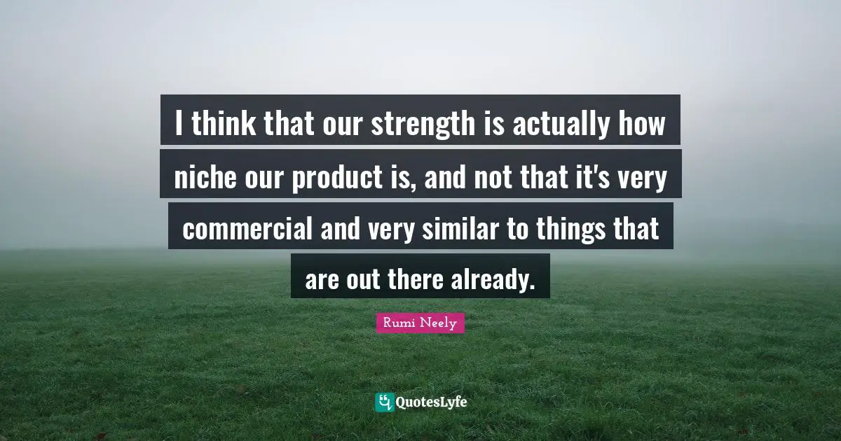 I think that our strength is actually how niche our product is, and not that it's very commercial and very similar to things that are out there already.