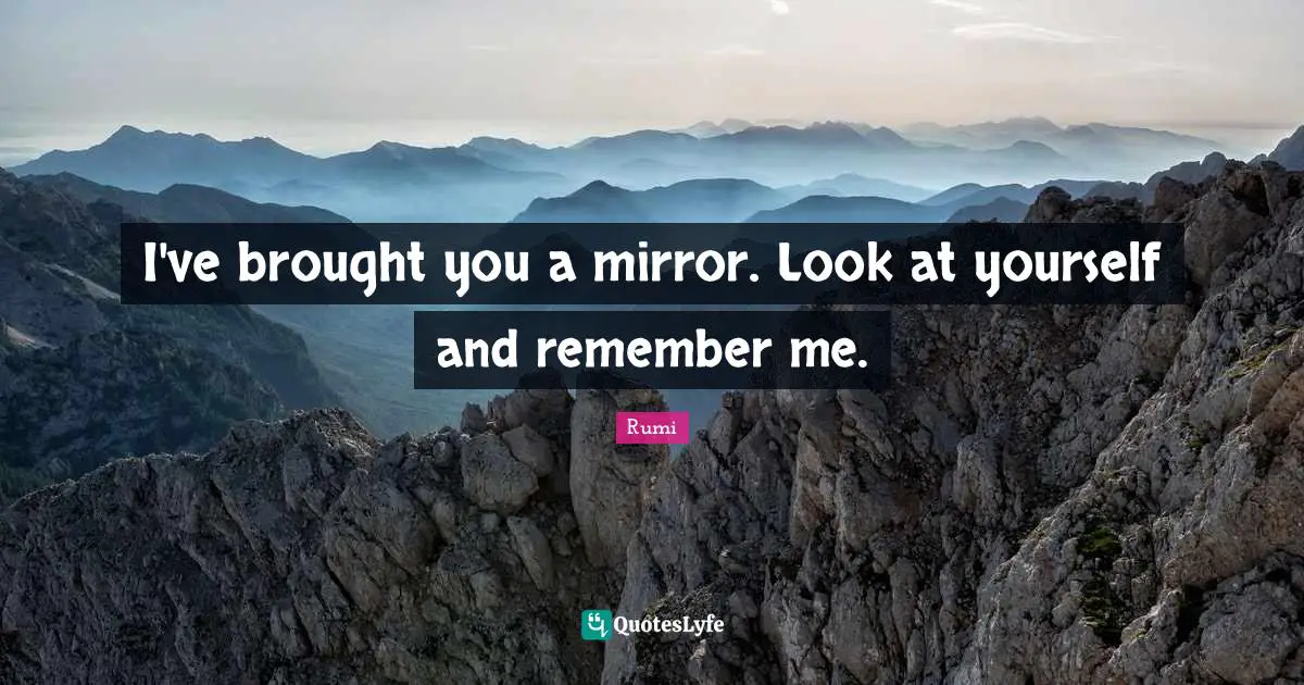 I've brought you a mirror. Look at yourself and remember me.