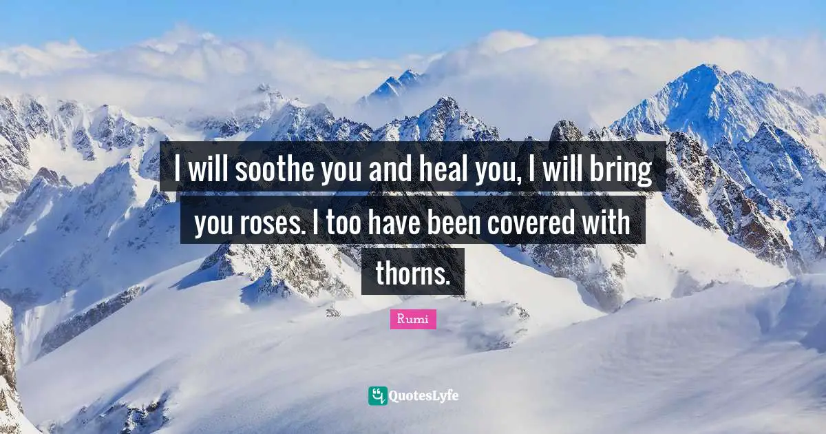 I will soothe you and heal you, I will bring you roses. I too have been covered with thorns.