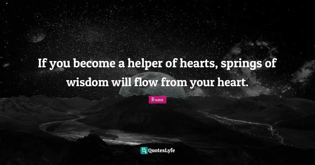 If you become a helper of hearts, springs of wisdom will flow from your heart.