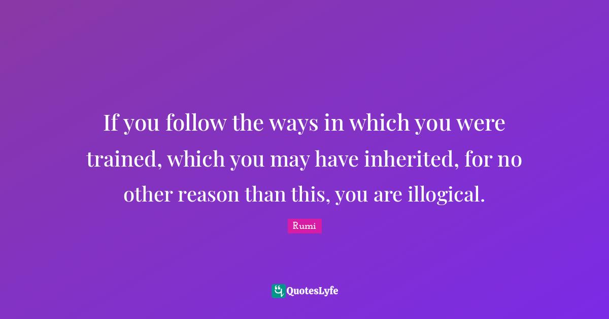 If you follow the ways in which you were trained, which you may have inherited, for no other reason than this, you are illogical.