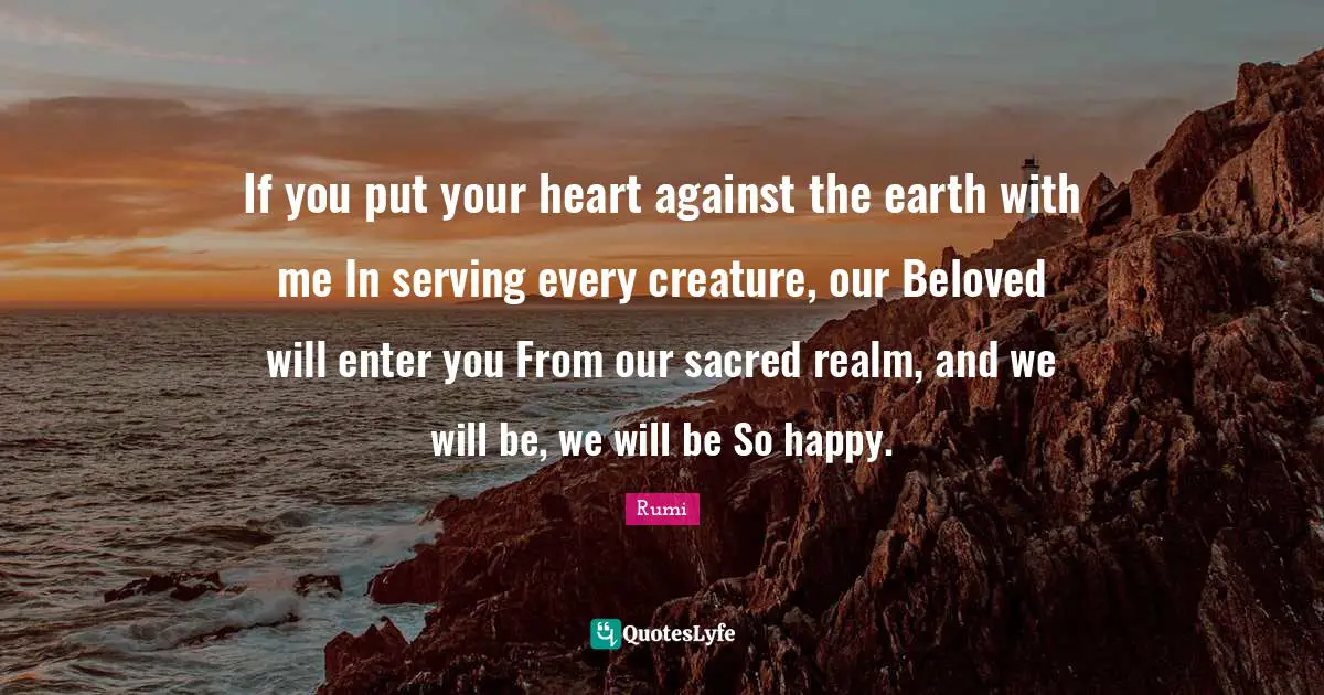 If you put your heart against the earth with me In serving every creature, our Beloved will enter you From our sacred realm, and we will be, we will be So happy.