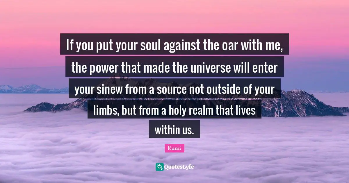 If you put your soul against the oar with me, the power that made the universe will enter your sinew from a source not outside of your limbs, but from a holy realm that lives within us.