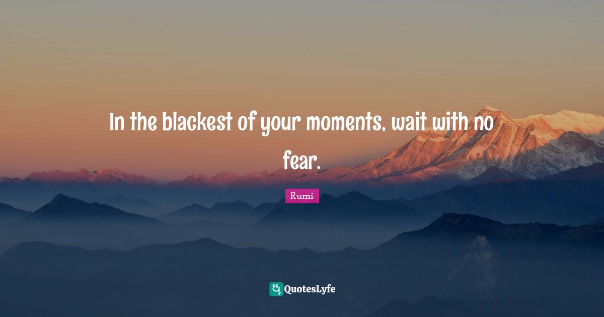 In the blackest of your moments, wait with no fear.